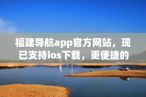 福建导航app官方网站，现已支持ios下载，更便捷的体验等你来！