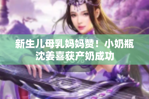新生儿母乳妈妈赞！小奶瓶沈姜喜获产奶成功
