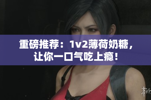 重磅推荐：1v2薄荷奶糖，让你一口气吃上瘾！
