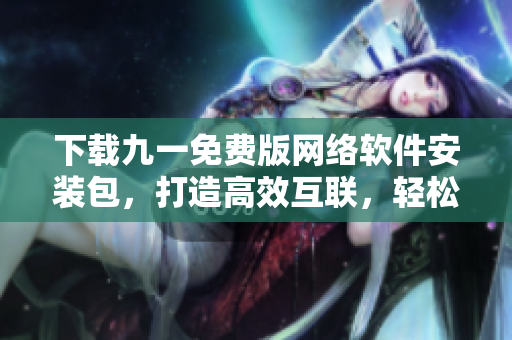 下载九一免费版网络软件安装包，打造高效互联，轻松畅享网络世界