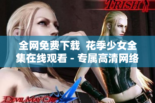 全网免费下载  花季少女全集在线观看 - 专属高清网络软件
