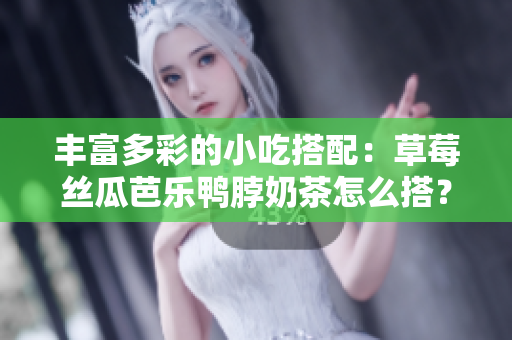 丰富多彩的小吃搭配：草莓丝瓜芭乐鸭脖奶茶怎么搭？