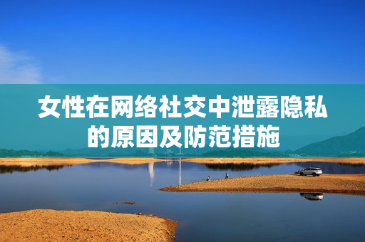 女性在网络社交中泄露隐私的原因及防范措施