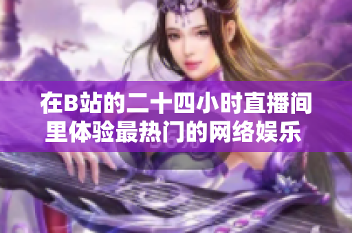 在B站的二十四小时直播间里体验最热门的网络娱乐  最全面的在线直播平台