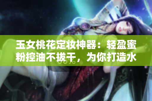 玉女桃花定妆神器：轻盈蜜粉控油不拔干，为你打造水润无瑕肌