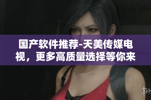 国产软件推荐-天美传媒电视，更多高质量选择等你来！