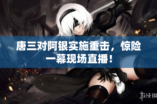 唐三对阿银实施重击，惊险一幕现场直播！