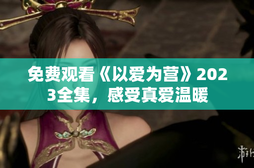 免费观看《以爱为营》2023全集，感受真爱温暖