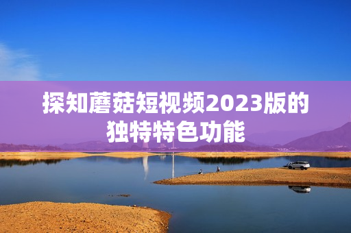 探知蘑菇短视频2023版的独特特色功能