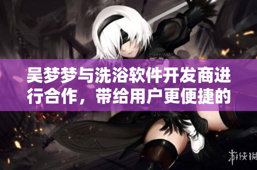 吴梦梦与洗浴软件开发商进行合作，带给用户更便捷的洗浴体验