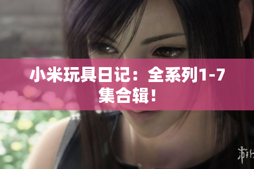 小米玩具日记：全系列1-7集合辑！