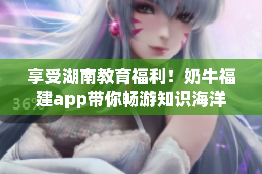 享受湖南教育福利！奶牛福建app带你畅游知识海洋