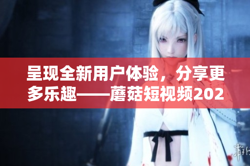 呈现全新用户体验，分享更多乐趣——蘑菇短视频2023版再升级！