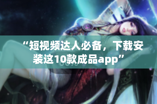 “短视频达人必备，下载安装这10款成品app”
