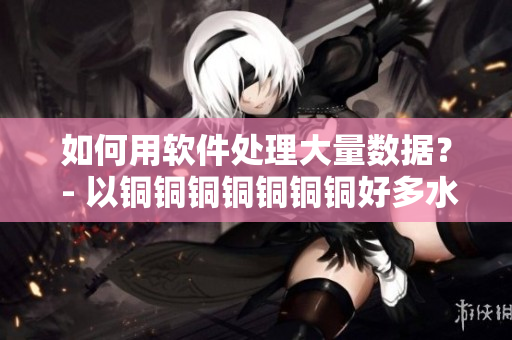 如何用软件处理大量数据？ - 以铜铜铜铜铜铜铜好多水谜妹为例