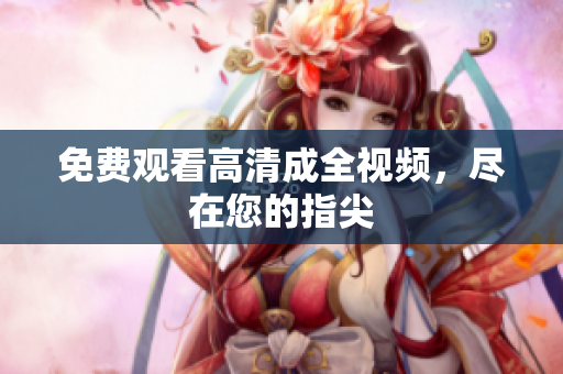 免费观看高清成全视频，尽在您的指尖
