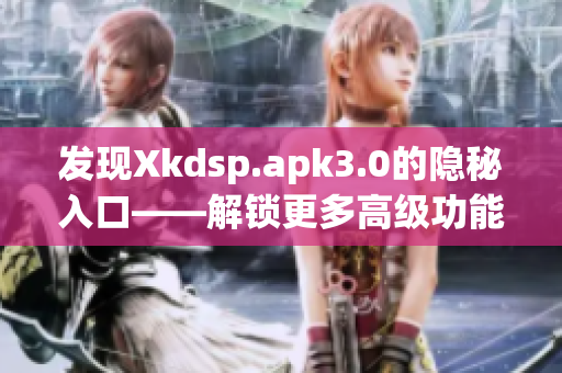 发现Xkdsp.apk3.0的隐秘入口——解锁更多高级功能