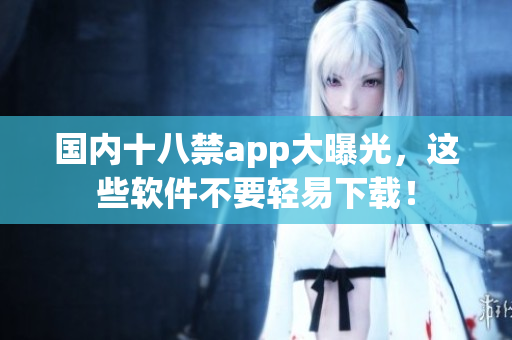 国内十八禁app大曝光，这些软件不要轻易下载！