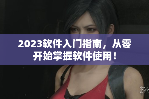 2023软件入门指南，从零开始掌握软件使用！