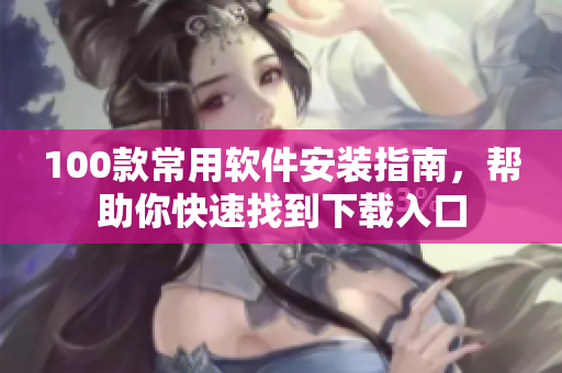 100款常用软件安装指南，帮助你快速找到下载入口