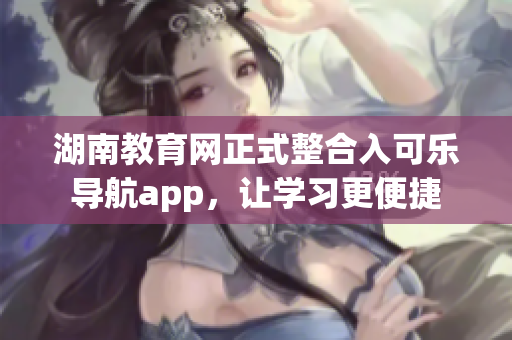湖南教育网正式整合入可乐导航app，让学习更便捷