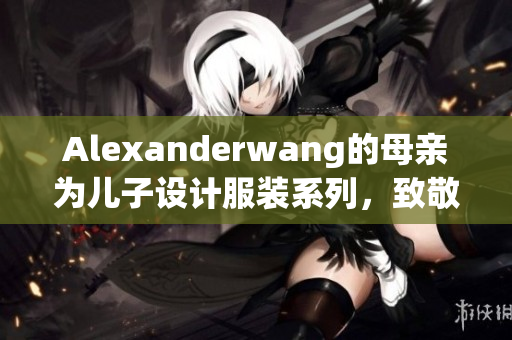 Alexanderwang的母亲为儿子设计服装系列，致敬家庭情感