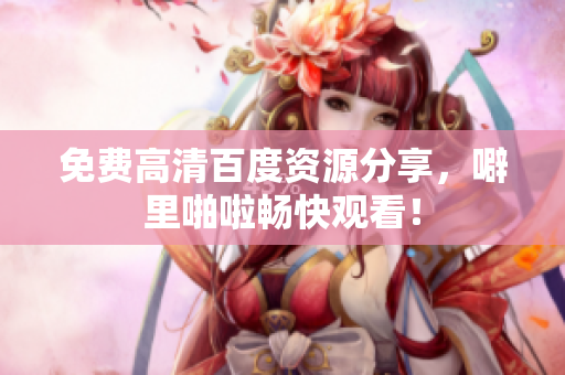 免费高清百度资源分享，噼里啪啦畅快观看！