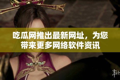 吃瓜网推出最新网址，为您带来更多网络软件资讯