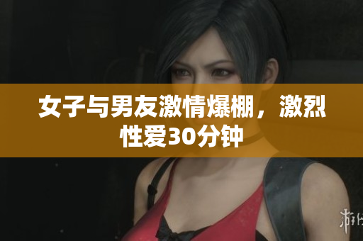 女子与男友激情爆棚，激烈性爱30分钟