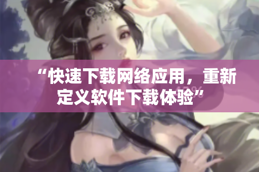 “快速下载网络应用，重新定义软件下载体验”