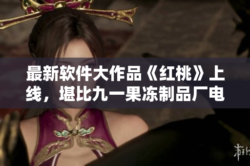 最新软件大作品《红桃》上线，堪比九一果冻制品厂电视剧！