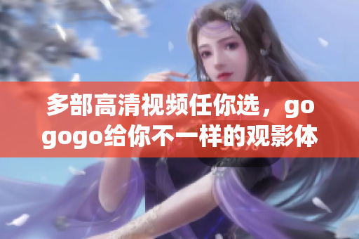 多部高清视频任你选，gogogo给你不一样的观影体验