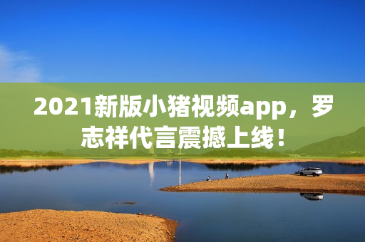 2021新版小猪视频app，罗志祥代言震撼上线！