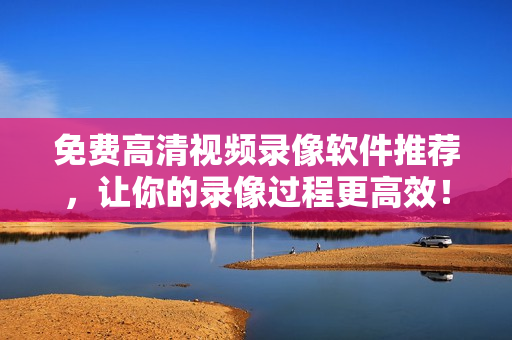免费高清视频录像软件推荐，让你的录像过程更高效！