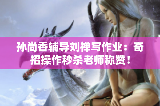 孙尚香辅导刘禅写作业：奇招操作秒杀老师称赞！