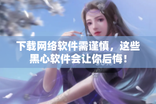 下载网络软件需谨慎，这些黑心软件会让你后悔！