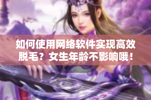 如何使用网络软件实现高效脱毛？女生年龄不影响哦！