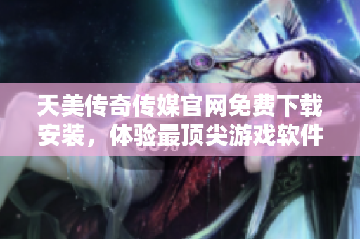 天美传奇传媒官网免费下载安装，体验最顶尖游戏软件