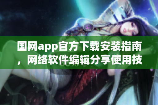 国网app官方下载安装指南，网络软件编辑分享使用技巧！