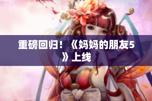 重磅回归！《妈妈的朋友5》上线