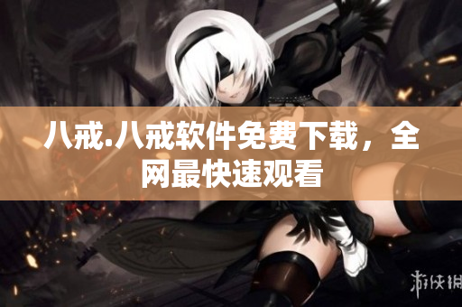 八戒.八戒软件免费下载，全网最快速观看