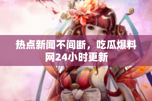 热点新闻不间断，吃瓜爆料网24小时更新