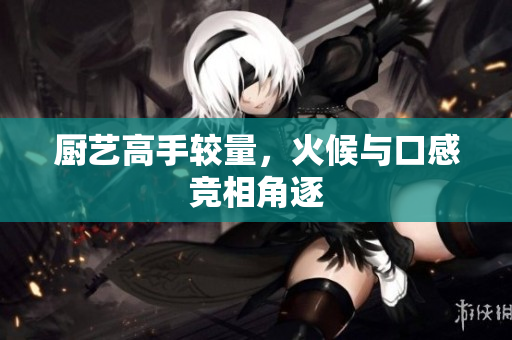 厨艺高手较量，火候与口感竞相角逐