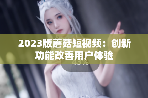 2023版蘑菇短视频：创新功能改善用户体验