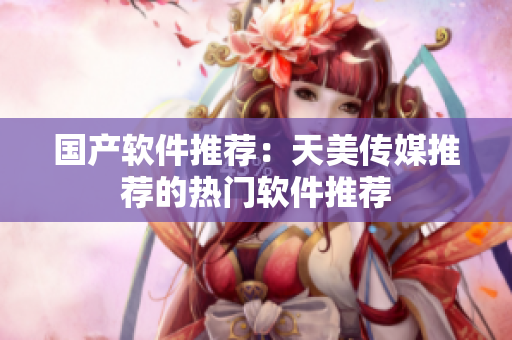 国产软件推荐：天美传媒推荐的热门软件推荐