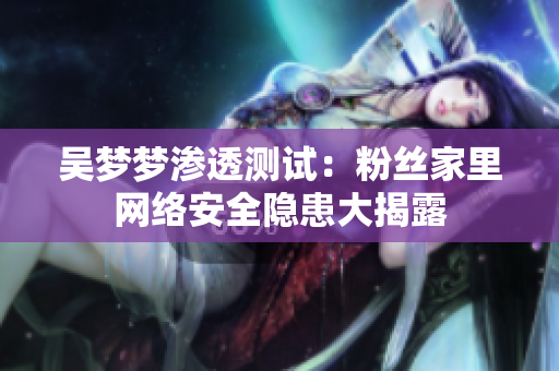 吴梦梦渗透测试：粉丝家里网络安全隐患大揭露