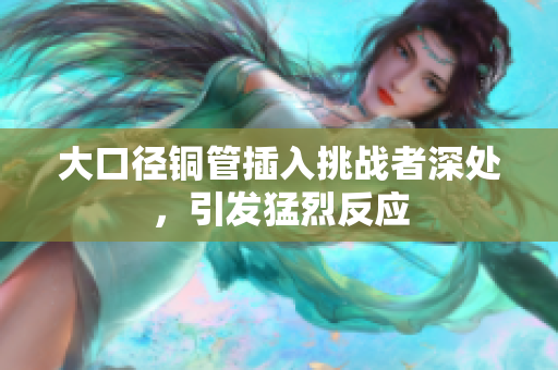 大口径铜管插入挑战者深处，引发猛烈反应