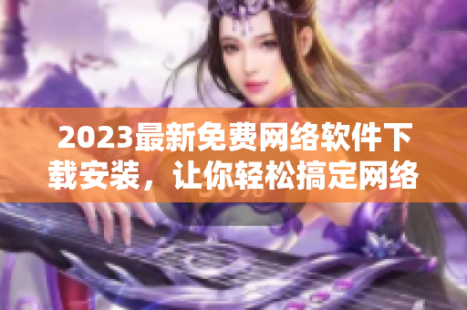 2023最新免费网络软件下载安装，让你轻松搞定网络世界