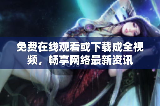 免费在线观看或下载成全视频，畅享网络最新资讯