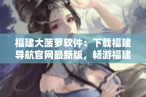 福建大菠萝软件：下载福建导航官网最新版，畅游福建！